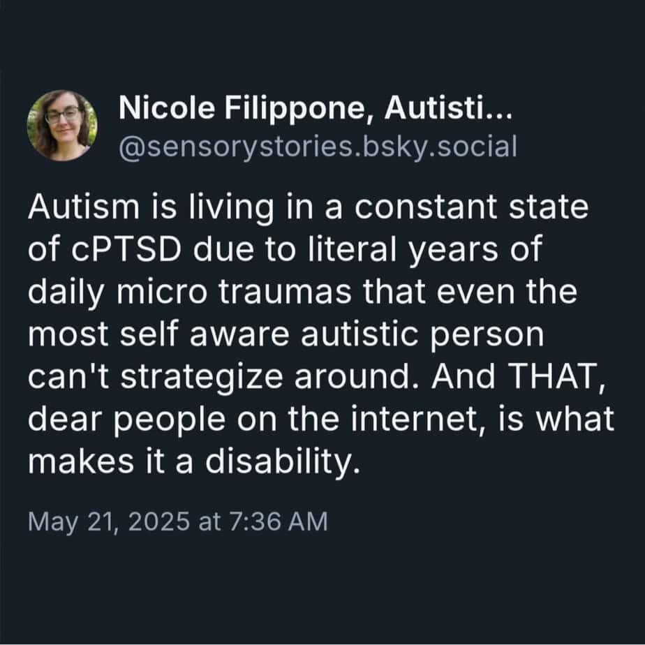 White text on black background with quote from Nicole Filippone: Autism is living in a constant state of cPTSD due to literal years of daily micro traumas that even the most self aware autistic person can't strategize around. And THAT, dear people on the internet, is what makes it a disability.